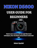 NIKON D5600 USER GUIDE FOR BEGINNERS: Master your camera craft through illustrated techniques, clear checklists and practical results that last by Unknown